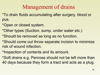 Management of drains 
*To drain fluids accumulating after surgery, blood or 
pus. 
*Open or closed system. 
*Other types (Suction, sump, under water etc.) 
*Should be removed as long as no function. 
*Should come out throw separate incision to minimize 
risk of wound infection. 
*Inspection of contents and its amount. 
*Soft drains e.g. Penrose should not be left more than 
40 days because they form a tract and acts as a plug. 
12 
 