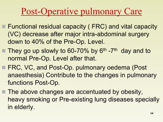 Post-Operative pulmonary Care 
 Functional residual capacity ( FRC) and vital capacity 
(VC) decrease after major intra-abdominal surgery 
down to 40% of the Pre-Op. Level. 
 They go up slowly to 60-70% by 6th -7th day and to 
normal Pre-Op. Level after that. 
 FRC, VC, and Post-Op. pulmonary oedema (Post 
anaesthesia) Contribute to the changes in pulmonary 
functions Post-Op. 
 The above changes are accentuated by obesity, 
heavy smoking or Pre-existing lung diseases specially 
in elderly. 
14 
 