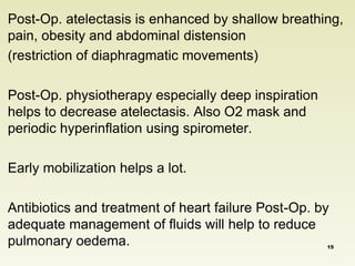Post-Op. atelectasis is enhanced by shallow breathing, 
pain, obesity and abdominal distension 
(restriction of diaphragmatic movements) 
Post-Op. physiotherapy especially deep inspiration 
helps to decrease atelectasis. Also O2 mask and 
periodic hyperinflation using spirometer. 
Early mobilization helps a lot. 
Antibiotics and treatment of heart failure Post-Op. by 
adequate management of fluids will help to reduce 
pulmonary oedema. 15 
 