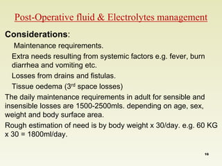 Post-Operative fluid & Electrolytes management 
Considerations: 
Maintenance requirements. 
Extra needs resulting from systemic factors e.g. fever, burn 
diarrhea and vomiting etc. 
Losses from drains and fistulas. 
Tissue oedema (3rd space losses) 
The daily maintenance requirements in adult for sensible and 
insensible losses are 1500-2500mls. depending on age, sex, 
weight and body surface area. 
Rough estimation of need is by body weight x 30/day. e.g. 60 KG 
x 30 = 1800ml/day. 
16 
 