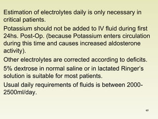 Estimation of electrolytes daily is only necessary in 
critical patients. 
Potassium should not be added to IV fluid during first 
24hs. Post-Op. (because Potassium enters circulation 
during this time and causes increased aldosterone 
activity). 
Other electrolytes are corrected according to deficits. 
5% dextrose in normal saline or in lactated Ringer’s 
solution is suitable for most patients. 
Usual daily requirements of fluids is between 2000- 
2500ml/day. 
17 
 