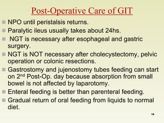  NPO until peristalsis returns. 
 Paralytic ileus usually takes about 24hs. 
 NGT is necessary after esophageal and gastric 
surgery. 
 NGT is NOT necessary after cholecystectomy, pelvic 
operation or colonic resections. 
 Gastrostomy and jujenostomy tubes feeding can start 
on 2nd Post-Op. day because absorption from small 
bowel is not affected by laparotomy. 
 Enteral feeding is better than parenteral feeding. 
 Gradual return of oral feeding from liquids to normal 
diet. 
Post-Operative Care of GIT 
18 
 