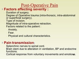 Post-Operative Pain 
 Factors affecting severity : 
◦ Duration of surgery. 
◦ Degree of Operative trauma (intra-thoracic, intra-abdominal 
or superficial surgery). 
◦ Type of incision. 
◦ Magnitude of intra-operative retraction. 
◦ Factors related to the patient : 
 Anxiety. 
 Fear. 
 Physical and cultural characteristics. 
 Pain transmission: 
◦ Splanchnic nerves to spinal cord. 
◦ Brain stem due to alteration in ventilation, BP and endocrine 
functions. 
◦ Cortical response from voluntary movements and emotions. 
19 
 