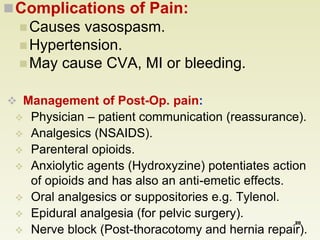 Complications of Pain: 
Causes vasospasm. 
Hypertension. 
May cause CVA, MI or bleeding. 
 Management of Post-Op. pain: 
 Physician – patient communication (reassurance). 
 Analgesics (NSAIDS). 
 Parenteral opioids. 
 Anxiolytic agents (Hydroxyzine) potentiates action 
of opioids and has also an anti-emetic effects. 
 Oral analgesics or suppositories e.g. Tylenol. 
 Epidural analgesia (for pelvic surgery). 
20 
 Nerve block (Post-thoracotomy and hernia repair). 
 