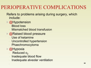 PERIOPERATIVE COMPLICATIONS 
Refers to problems arising during surgery, which 
include: 
 @Hypotension 
◦ Blood loss 
◦ Mismatched blood transfusion 
 @Raised blood pressure 
◦ Use of ketamine 
◦ Uncontrolled hypertension 
◦ Phaechromocytoma 
 @Hypoxia 
◦ Reduced o2 
◦ Inadequate blood flow 
◦ Inadequate alveolar ventilation 
◦ 
24 
 