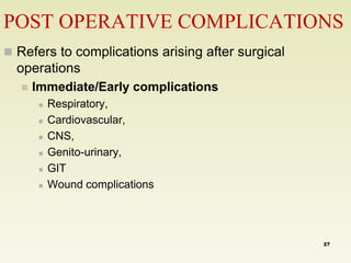 POST OPERATIVE COMPLICATIONS 
 Refers to complications arising after surgical 
operations 
 Immediate/Early complications 
 Respiratory, 
 Cardiovascular, 
 CNS, 
 Genito-urinary, 
 GIT 
 Wound complications 
27 
 