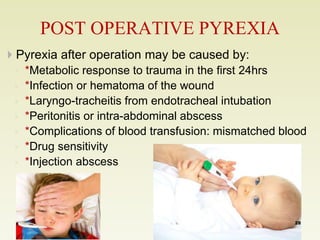 POST OPERATIVE PYREXIA 
 Pyrexia after operation may be caused by: 
◦ *Metabolic response to trauma in the first 24hrs 
◦ *Infection or hematoma of the wound 
◦ *Laryngo-tracheitis from endotracheal intubation 
◦ *Peritonitis or intra-abdominal abscess 
◦ *Complications of blood transfusion: mismatched blood 
◦ *Drug sensitivity 
◦ *Injection abscess 
28 
 