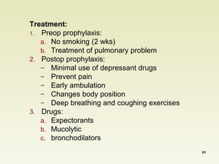 Treatment: 
1. Preop prophylaxis: 
a. No smoking (2 wks) 
b. Treatment of pulmonary problem 
2. Postop prophylaxis: 
− Minimal use of depressant drugs 
− Prevent pain 
− Early ambulation 
− Changes body position 
− Deep breathing and coughing exercises 
3. Drugs: 
a. Expectorants 
b. Mucolytic 
c. bronchodilators 
31 
 
