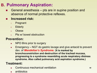 B. Pulmonary Aspiration: 
 General anesthesia – pts are in supine position and 
absence of normal protective reflexes. 
 Increased risk: 
1. Pregnant 
2. Elderly 
3. Obese 
4. Pts w/ bowel obstruction 
Prevention: 
 NPO 6hrs prior to surgery 
 Emergency – NGT do gastric lavage and give antacid to prevent 
dev. of Mendelian’s Syndrome. (It is marked by 
bronchoconstriction and destruction of the tracheal mucosa, 
progressing to a syndrome resembling acute respiratory distress 
syndrome. Also called pulmonary acid aspiration syndrome.) 
Treatment: 
 Continuous mechanical ventilation 
 antibiotics 
32 
 