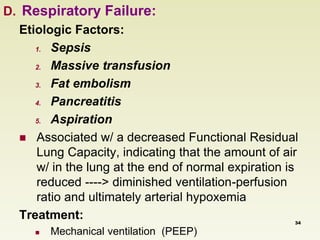D. Respiratory Failure: 
Etiologic Factors: 
1. Sepsis 
2. Massive transfusion 
3. Fat embolism 
4. Pancreatitis 
5. Aspiration 
 Associated w/ a decreased Functional Residual 
Lung Capacity, indicating that the amount of air 
w/ in the lung at the end of normal expiration is 
reduced ----> diminished ventilation-perfusion 
ratio and ultimately arterial hypoxemia 
Treatment: 
 Mechanical ventilation (PEEP) 
34 
 