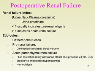 Postoperative Renal Failure 
Renal failure index: 
(Urine Na x Plasma creatinine) 
Urine creatinine 
< 1 usually indicates pre-renal oliguria 
> 1 indicates acute renal failure 
Etiologies: 
1. Catheter obstruction 
2. Pre-renal failure; 
 Diminished circulating blood volume 
3. Acute parenchymal renal failure 
 Fluid restriction (daily allowance 500ml plus previous 24 hrs. UO) 
 Electrolyte imbalance (hyperkalemia) 
 Hemodialysis 37 
 