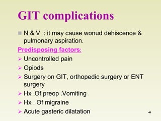 GIT complications 
 N & V : it may cause wonud dehiscence & 
pulmonary aspiration. 
Predisposing factors: 
 Uncontrolled pain 
 Opiods 
 Surgery on GIT, orthopedic surgery or ENT 
surgery 
 Hx .Of preop .Vomiting 
 Hx . Of migraine 
 Acute gasteric dilatation 41 
 