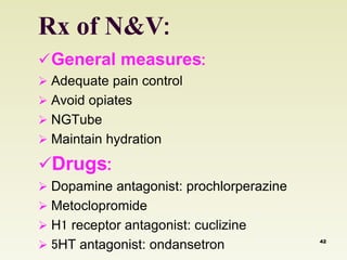 Rx of N&V: 
General measures: 
 Adequate pain control 
 Avoid opiates 
 NGTube 
 Maintain hydration 
Drugs: 
 Dopamine antagonist: prochlorperazine 
 Metoclopromide 
 H1 receptor antagonist: cuclizine 
 5HT antagonist: ondansetron 42 
 