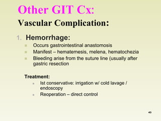 Other GIT Cx: 
Vascular Complication: 
1. Hemorrhage: 
 Occurs gastrointestinal anastomosis 
 Manifest – hematemesis, melena, hematochezia 
 Bleeding arise from the suture line (usually after 
gastric resection 
Treatment: 
 Ist conservative: irrigation w/ cold lavage / 
endoscopy 
 Reoperation – direct control 
43 
 