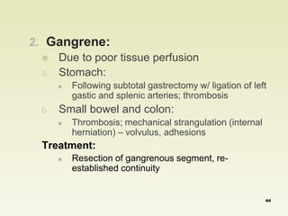 2. Gangrene: 
 Due to poor tissue perfusion 
a. Stomach: 
 Following subtotal gastrectomy w/ ligation of left 
gastic and splenic arteries; thrombosis 
b. Small bowel and colon: 
 Thrombosis; mechanical strangulation (internal 
herniation) – volvulus, adhesions 
Treatment: 
 Resection of gangrenous segment, re-established 
continuity 
44 
 