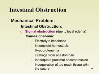 Intestinal Obstruction 
Mechanical Problem: 
1. Intestinal Obstruction: 
1. Stomal obstruction (due to local edema) 
Causes of edema: 
a. Electrolyte imbalance 
b. Incomplete hemostasis 
c. Hypoprotenemia 
d. Leakage from anastomosis 
e. Inadequate proximal decompression 
f. Incorporation of too much tissue w/in 
the suture 45 
 