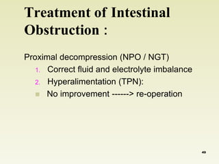 Treatment of Intestinal 
Obstruction : 
Proximal decompression (NPO / NGT) 
1. Correct fluid and electrolyte imbalance 
2. Hyperalimentation (TPN): 
 No improvement ------> re-operation 
49 
 