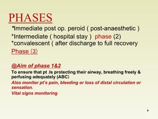 PHASES 
*Immediate post op. peroid ( post-anaesthetic ) 
*Intermediate ( hospital stay ) phase (2) 
*convalescent ( after discharge to full recovery 
Phase )3( 
@Aim of phase 1&2 
To ensure that pt .Is protecting their airway, breathing freely & 
perfusing adequately (ABC( 
Also monitor pt’s pain, bleeding or loss of distal circulation or 
sensation. 
Vital signs monitoring 
5 
 