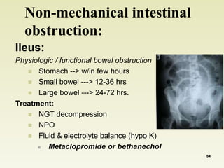 Non-mechanical intestinal 
obstruction: 
Ileus: 
Physiologic / functional bowel obstruction 
 Stomach --> w/in few hours 
 Small bowel ---> 12-36 hrs 
 Large bowel ---> 24-72 hrs. 
Treatment: 
 NGT decompression 
 NPO 
 Fluid & electrolyte balance (hypo K) 
 Metaclopromide or bethanechol 
54 
 