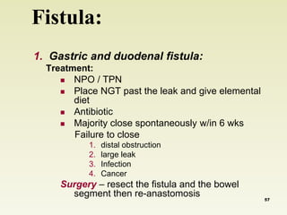 Fistula: 
1. Gastric and duodenal fistula: 
Treatment: 
 NPO / TPN 
 Place NGT past the leak and give elemental 
diet 
 Antibiotic 
 Majority close spontaneously w/in 6 wks 
Failure to close 
1. distal obstruction 
2. large leak 
3. Infection 
4. Cancer 
Surgery – resect the fistula and the bowel 
segment then re-anastomosis 
57 
 