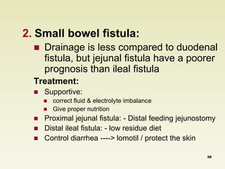 2. Small bowel fistula: 
 Drainage is less compared to duodenal 
fistula, but jejunal fistula have a poorer 
prognosis than ileal fistula 
Treatment: 
 Supportive: 
 correct fluid & electrolyte imbalance 
 Give proper nutrition 
 Proximal jejunal fistula: - Distal feeding jejunostomy 
 Distal ileal fistula: - low residue diet 
 Control diarrhea ----> lomotil / protect the skin 
58 
 