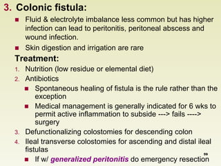 3. Colonic fistula: 
 Fluid & electrolyte imbalance less common but has higher 
infection can lead to peritonitis, peritoneal abscess and 
wound infection. 
 Skin digestion and irrigation are rare 
Treatment: 
1. Nutrition (low residue or elemental diet) 
2. Antibiotics 
 Spontaneous healing of fistula is the rule rather than the 
exception 
 Medical management is generally indicated for 6 wks to 
permit active inflammation to subside ---> fails ----> 
surgery 
3. Defunctionalizing colostomies for descending colon 
4. Ileal transverse colostomies for ascending and distal ileal 
fistulas 
59 
 If w/ generalized peritonitis do emergency resection 
 