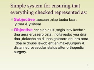 Simple system for ensuring that 
everything checked represented as: 
Subjective ,aesuan ,niap tuoba ksa : 
.ytixna & ytilibom 
Objective ecnalab diulf ,sngis lativ kcehc : 
dna aera erusserp osla , noitavesbo yna dna 
dna ,dekcehc eb dluohs gnisserd dnuora aera 
.dba ni dnuos lewob eht enimaxeSurgery & 
distal neurovascular status after orthopedic 
surgery. 
6 
 