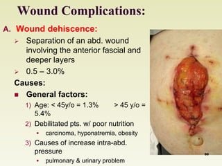 Wound Complications: 
A. Wound dehiscence: 
 Separation of an abd. wound 
involving the anterior fascial and 
deeper layers 
 0.5 – 3.0% 
Causes: 
 General factors: 
1) Age: < 45y/o = 1.3% > 45 y/o = 
5.4% 
2) Debilitated pts. w/ poor nutrition 
 carcinoma, hyponatremia, obesity 
3) Causes of increase intra-abd. 
pressure 
 pulmonary & urinary problem 
60 
 