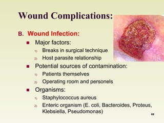 Wound Complications: 
B. Wound Infection: 
 Major factors: 
1) Breaks in surgical technique 
2) Host parasite relationship 
 Potential sources of contamination: 
1) Patients themselves 
2) Operating room and personels 
 Organisms: 
1) Staphylococcus aureus 
2) Enteric organism (E. coli, Bacteroides, Proteus, 
Klebsiella, Pseudomonas) 62 
 