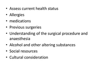 • Assess current health status
• Allergies
• medications
• Previous surgeries
• Understanding of the surgical procedure and
anaesthesia
• Alcohol and other altering substances
• Social resources
• Cultural consideration
 