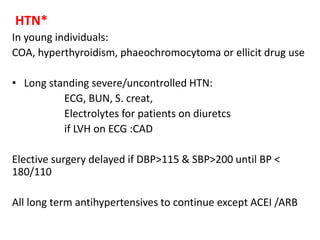 HTN*
In young individuals:
COA, hyperthyroidism, phaeochromocytoma or ellicit drug use
• Long standing severe/uncontrolled HTN:
ECG, BUN, S. creat,
Electrolytes for patients on diuretcs
if LVH on ECG :CAD
Elective surgery delayed if DBP>115 & SBP>200 until BP <
180/110
All long term antihypertensives to continue except ACEI /ARB
 