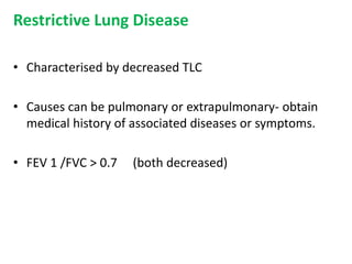 Restrictive Lung Disease
• Characterised by decreased TLC
• Causes can be pulmonary or extrapulmonary- obtain
medical history of associated diseases or symptoms.
• FEV 1 /FVC > 0.7 (both decreased)
 