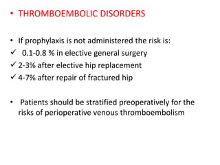 • THROMBOEMBOLIC DISORDERS
• If prophylaxis is not administered the risk is:
 0.1-0.8 % in elective general surgery
 2-3% after elective hip replacement
 4-7% after repair of fractured hip
• Patients should be stratified preoperatively for the
risks of perioperative venous thromboembolism
 