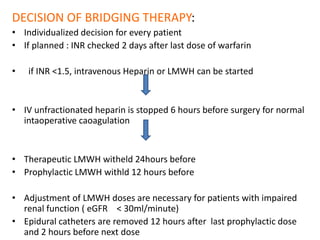 DECISION OF BRIDGING THERAPY:
• Individualized decision for every patient
• If planned : INR checked 2 days after last dose of warfarin
• if INR <1.5, intravenous Heparin or LMWH can be started
• IV unfractionated heparin is stopped 6 hours before surgery for normal
intaoperative caoagulation
• Therapeutic LMWH witheld 24hours before
• Prophylactic LMWH withld 12 hours before
• Adjustment of LMWH doses are necessary for patients with impaired
renal function ( eGFR < 30ml/minute)
• Epidural catheters are removed 12 hours after last prophylactic dose
and 2 hours before next dose
 