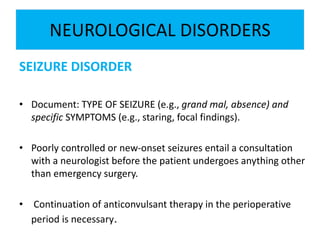 NEUROLOGICAL DISORDERS
SEIZURE DISORDER
• Document: TYPE OF SEIZURE (e.g., grand mal, absence) and
specific SYMPTOMS (e.g., staring, focal findings).
• Poorly controlled or new-onset seizures entail a consultation
with a neurologist before the patient undergoes anything other
than emergency surgery.
• Continuation of anticonvulsant therapy in the perioperative
period is necessary.
 