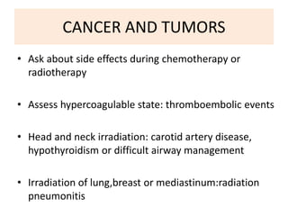 CANCER AND TUMORS
• Ask about side effects during chemotherapy or
radiotherapy
• Assess hypercoagulable state: thromboembolic events
• Head and neck irradiation: carotid artery disease,
hypothyroidism or difficult airway management
• Irradiation of lung,breast or mediastinum:radiation
pneumonitis
 