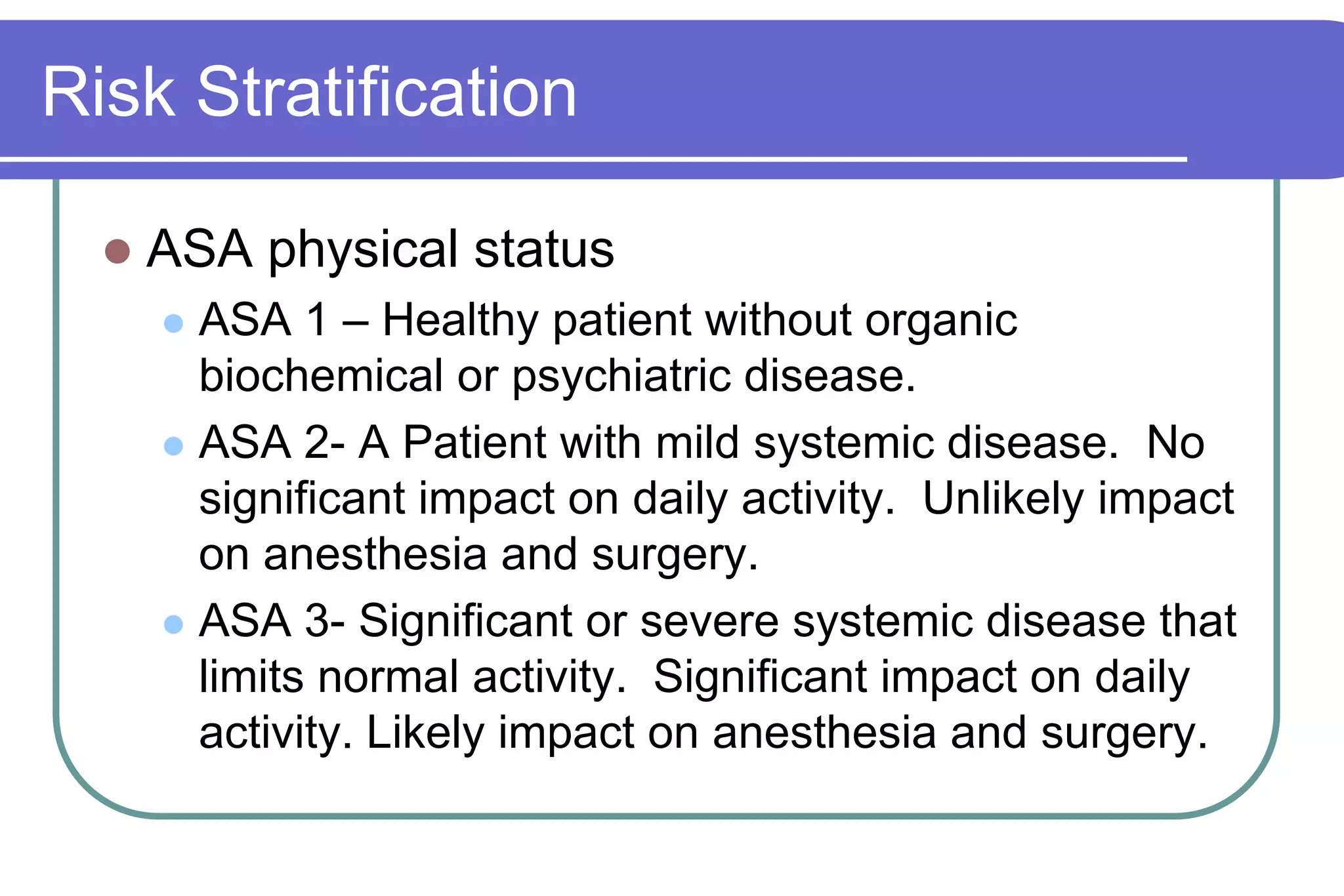 Risk StratificationASA physical statusASA 1 – Healthy patient without organic biochemical or psychiatric disease.ASA 2- A Patient with mild systemic disease.  No significant impact on daily activity.  Unlikely impact on anesthesia and surgery.ASA 3- Significant or severe systemic disease that limits normal activity.  Significant impact on daily activity. Likely impact on anesthesia and surgery.