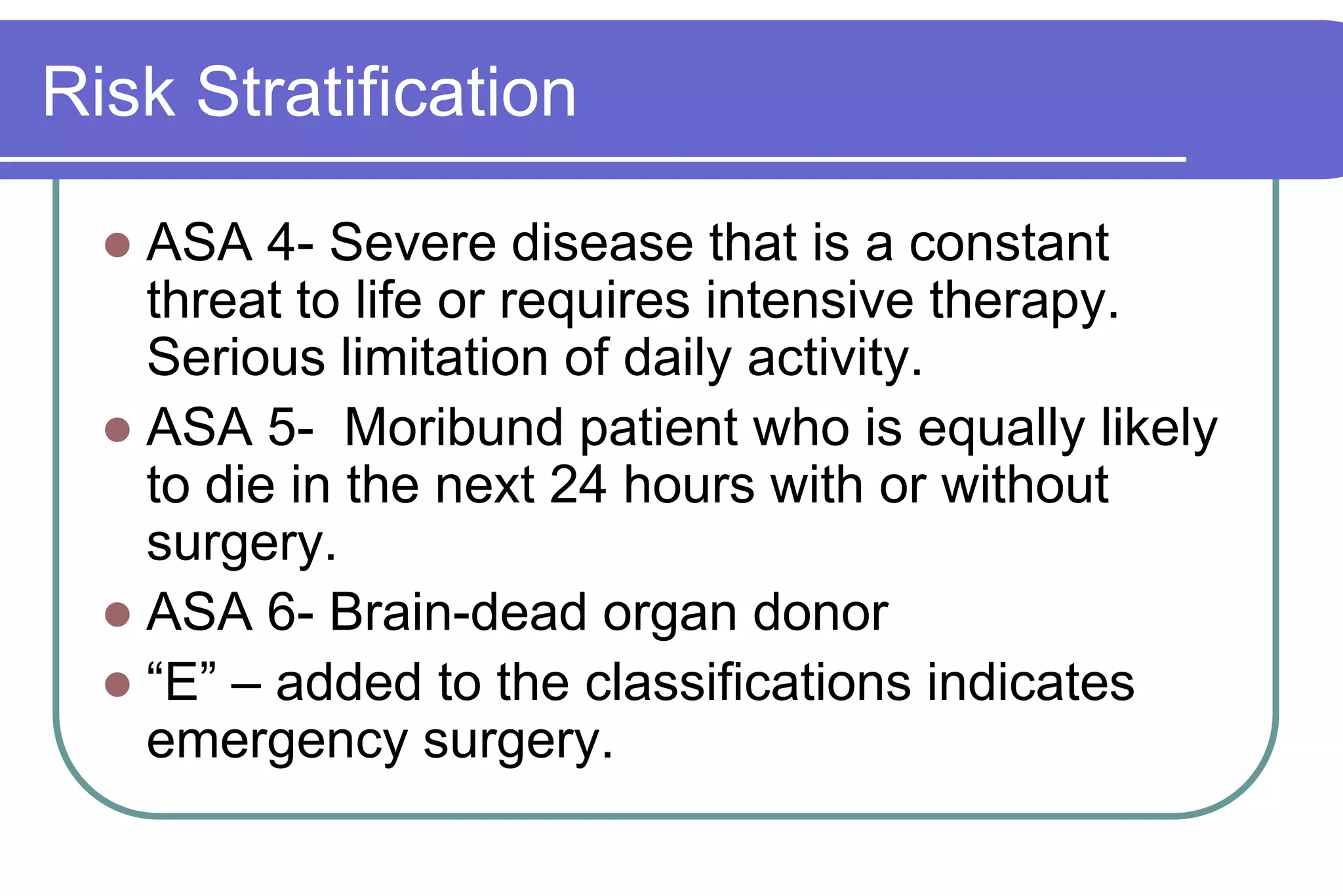 Risk StratificationASA 4- Severe disease that is a constant threat to life or requires intensive therapy.  Serious limitation of daily activity.ASA 5-  Moribund patient who is equally likely to die in the next 24 hours with or without surgery.ASA 6- Brain-dead organ donor“E” – added to the classifications indicates emergency surgery.