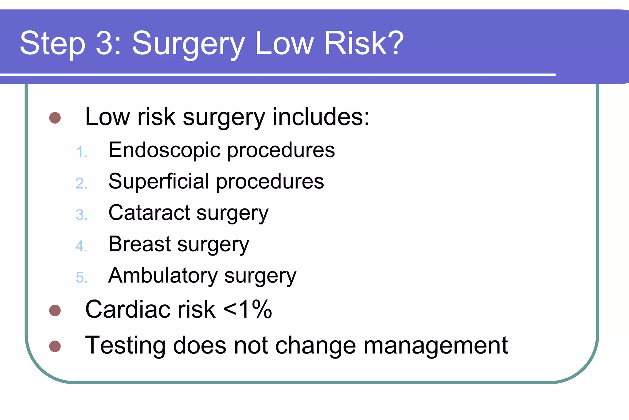 Step 3: Surgery Low Risk?Low risk surgery includes:Endoscopic proceduresSuperficial proceduresCataract surgeryBreast surgeryAmbulatory surgeryCardiac risk <1%Testing does not change management