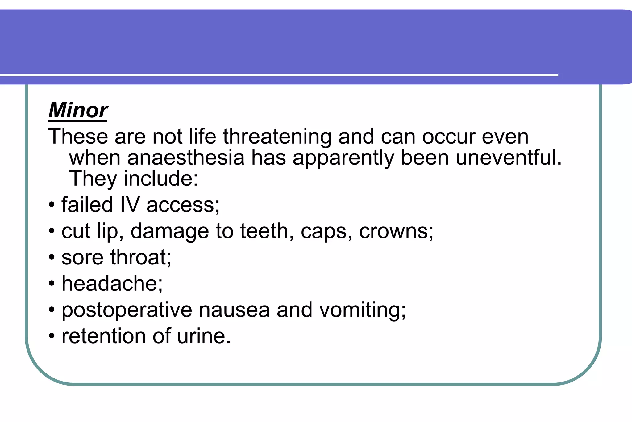 MinorThese are not life threatening and can occur even when anaesthesia has apparently been uneventful. They include:• failed IV access;• cut lip, damage to teeth, caps, crowns;• sore throat;• headache;• postoperative nausea and vomiting;• retention of urine.