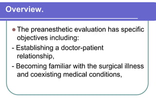 Overview.The preanesthetic evaluation has specific objectives including:- Establishing a doctor-patient         relationship, - Becoming familiar with the surgical illness and coexisting medical conditions, 