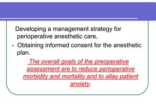   Developing a management strategy for perioperative anesthetic care, -  Obtaining informed consent for the anesthetic plan.  The overall goals of the preoperative assessment are to reduce perioperative morbidity and mortality and to allay patient anxiety.