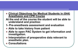Clinical Objectives for Medical Students in (044) Anesthesia and CPR CourseAt the end of the course the student will be able to understand and practice:    	1- Pre-anesthesia assessment and evaluationAble to take history from patientAble to open PAC System to get information and investigation.Interpretation of preoperative data relevant to anesthetic plan.Consultations