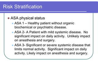 Risk StratificationASA physical statusASA 1 – Healthy patient without organic biochemical or psychiatric disease.ASA 2- A Patient with mild systemic disease.  No significant impact on daily activity.  Unlikely impact on anesthesia and surgery.ASA 3- Significant or severe systemic disease that limits normal activity.  Significant impact on daily activity. Likely impact on anesthesia and surgery.