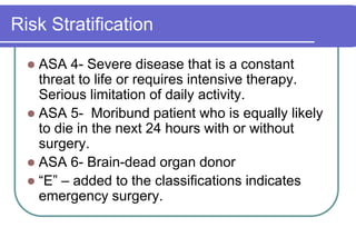 Risk StratificationASA 4- Severe disease that is a constant threat to life or requires intensive therapy.  Serious limitation of daily activity.ASA 5-  Moribund patient who is equally likely to die in the next 24 hours with or without surgery.ASA 6- Brain-dead organ donor“E” – added to the classifications indicates emergency surgery.