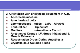 2- Orientation with anesthesia equipment in O.R.Anesthesia machineAnesthesia circuitsLaryngoscopes – tubes – LMA – AirwaysEpidural set 	 Spinal setMonitors		- Anesthesia Record Anesthetics Drugs :  I.V. drugs Inhalational & Muscle RelaxantsResuscitation Drugs During AnesthesiaCrystalloids & Colloids Fluids