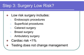 Step 3: Surgery Low Risk?Low risk surgery includes:Endoscopic proceduresSuperficial proceduresCataract surgeryBreast surgeryAmbulatory surgeryCardiac risk <1%Testing does not change management