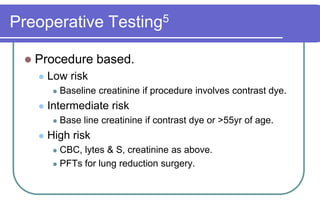 Preoperative Testing5Procedure based.Low riskBaseline creatinine if procedure involves contrast dye.Intermediate riskBase line creatinine if contrast dye or >55yr of age.High riskCBC, lytes & S, creatinine as above.PFTs for lung reduction surgery.