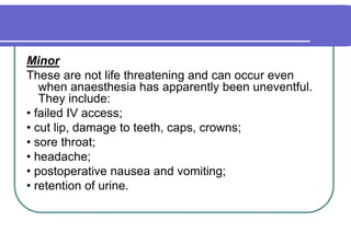 MinorThese are not life threatening and can occur even when anaesthesia has apparently been uneventful. They include:• failed IV access;• cut lip, damage to teeth, caps, crowns;• sore throat;• headache;• postoperative nausea and vomiting;• retention of urine.