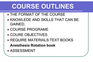 COURSE OUTLINES THE FORMAT OF THE COURSE KNOWLEDE AND SKILLS THAT CAN BE GAINED. COURSE PROGRAME COURE OBJECTIVES REQUIRE MATERIALS:TEXT BOOKS     Anesthesia Rotation book ASSESSMENT 